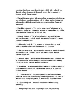 considered as being earned on the data which it is realized, i.e.,
the date when the property in goods passes the buyer and he
become legally liable to pay.

1. Materiality concepts :- It is a one of the accounting principle, as
per only important information will be taken, and un important
information will be ignored in the preparation of the financial
statement.

1. Matching concepts :- The cost or expenses of a business of a
particular period are compared with the revenue of the period in
order to ascertain the net profit and loss.

1. Accrual concept :- The profit arises only when there is an
increase in owners capital, which is a result of excess of revenue
over expenses and loss.

231. Financial analysis :The process of interpreting the past,
present, and future financial condition of a company.

232. Income statement : An accounting statement which shows the
level of revenues, expenses and profit occurring for a given
accounting period.

233.Annual report : The report issued annually by a company, to
its share holders. it containing financial statement like, trading
and profit & lose account and balance sheet.

234. Bankrupt : A statement in which a firm is unable to meets its
obligations and hence, it is assets are surrendered to court for
administration

235 . Lease : Lease is a contract between to parties under the
contract, the owner of the asset gives the right to use the asset to
the user over an agreed period of the time for a consideration

236.Opportunity cost : The cost associated with not doing
something.

237. Budgeting : The term budgeting is used for preparing
 
