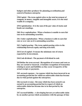 budgets and other producer for planning,co-ordination,and
control of business enterprise
.
238.Capital : The term capital refers to the total investment of
company in money, tangible and intangible assets. It is the total
wealth of a company.

239.Capitalization : It is the sum of the par value of stocks and
bonds out standings.

240. Over capitalization : When a business is unable to earn fair
rate on its outstanding securities.

241. Under capitalization : When a business is able to earn fair
rate or over rate on it is outstanding securities.

242. Capital gearing : The term capital gearing refers to the
relationship between equity and long term debt.

243.Cost of capital : It means the minimum rate of return
expected by its investment.

244.Cash dividend : The payment of dividend in cash

245.Define the term accrual : Recognition of revenues and costs as
they are earned or incurred . it includes recognition of transaction
relating to assets and liabilities as they occur irrespective of the
actual receipts or payments.

245. accrued expenses : An expense which has been incurred in an
accounting period but for which no enforceable claim has become
due in what period against the enterprises.

246.Accrued revenue : Revenue which has been earned is an
earned is an accounting period but in respect of which no
enforceable claim has become due to in that period by the
enterprise.

247.Accrued liability : A developing but not yet enforceable claim
by an another person which accumulates with the passage of time
 