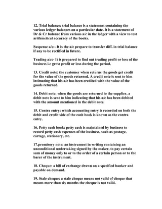 12. Trial balance: trial balance is a statement containing the
various ledger balances on a particular date. It is a statement of
Dr & Cr balance from various a/c in the ledger with a view to test
arithmetical accuracy of the books.

Suspense a/c:- It is the a/c prepare to transfer diff. in trial balance
if any to be rectified in future.

Trading a/c:- It is prepared to find out trading profit or loss of the
business i.e gross profit or loss during the period.

13. Credit note: the customer when returns the goods get credit
for the value of the goods returned. A credit note is sent to him
intimating that his a/c has been credited with the value of the
goods returned.

14. Debit note: when the goods are returned to the supplier, a
debit note is sent to him indicating that his a/c has been debited
with the amount mentioned in the debit note.

15. Contra entry: which accounting entry is recorded on both the
debit and credit side of the cash book is known as the contra
entry.

16. Petty cash book: petty cash is maintained by business to
record petty cash expenses of the business, such as postage,
cartage, stationery, etc.

17.promisory note: an instrument in writing containing an
unconditional undertaking signed by the maker, to pay certain
sum of money only to or to the order of a certain person or to the
barer of the instrument.

18. Cheque: a bill of exchange drawn on a specified banker and
payable on demand.

19. Stale cheque: a stale cheque means not valid of cheque that
means more than six months the cheque is not valid.
 
