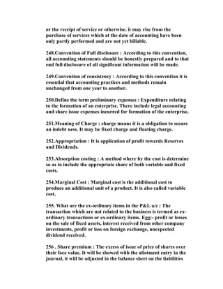 or the receipt of service or otherwise. it may rise from the
purchase of services which at the date of accounting have been
only partly performed and are not yet billable.

248.Convention of Full disclosure : According to this convention,
all accounting statements should be honestly prepared and to that
end full disclosure of all significant information will be made.

249.Convention of consistency : According to this convention it is
essential that accounting practices and methods remain
unchanged from one year to another.

250.Define the term preliminary expenses : Expenditure relating
to the formation of an enterprise. There include legal accounting
and share issue expenses incurred for formation of the enterprise.

251.Meaning of Charge : charge means it is a obligation to secure
an indebt ness. It may be fixed charge and floating charge.

252.Appropriation : It is application of profit towards Reserves
and Dividends.

253.Absorption costing : A method where by the cost is determine
so as to include the appropriate share of both variable and fixed
costs.

254.Marginal Cost : Marginal cost is the additional cost to
produce an additional unit of a product. It is also called variable
cost.

255. What are the ex-ordinary items in the P&L a/c : The
transaction which are not related to the business is termed as ex-
ordinary transactions or ex-ordinary items. Egg:- profit or losses
on the sale of fixed assets, interest received from other company
investments, profit or loss on foreign exchange, unexpected
dividend received.

256 . Share premium : The excess of issue of price of shares over
their face value. It will be showed with the allotment entry in the
journal, it will be adjusted in the balance sheet on the liabilities
 
