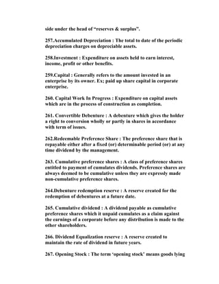 side under the head of “reserves & surplus”.

257.Accumulated Depreciation : The total to date of the periodic
depreciation charges on depreciable assets.

258.Investment : Expenditure on assets held to earn interest,
income, profit or other benefits.

259.Capital : Generally refers to the amount invested in an
enterprise by its owner. Ex; paid up share capital in corporate
enterprise.

260. Capital Work In Progress : Expenditure on capital assets
which are in the process of construction as completion.

261. Convertible Debenture : A debenture which gives the holder
a right to conversion wholly or partly in shares in accordance
with term of issues.

262.Redeemable Preference Share : The preference share that is
repayable either after a fixed (or) determinable period (or) at any
time dividend by the management.

263. Cumulative preference shares : A class of preference shares
entitled to payment of cumulates dividends. Preference shares are
always deemed to be cumulative unless they are expressly made
non-cumulative preference shares.

264.Debenture redemption reserve : A reserve created for the
redemption of debentures at a future date.

265. Cumulative dividend : A dividend payable as cumulative
preference shares which it unpaid cumulates as a claim against
the earnings of a corporate before any distribution is made to the
other shareholders.

266. Dividend Equalization reserve : A reserve created to
maintain the rate of dividend in future years.

267. Opening Stock : The term ‘opening stock’ means goods lying
 