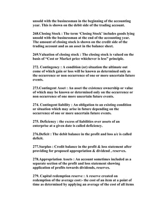 unsold with the businessman in the beginning of the accounting
year. This is shown on the debit side of the trading account.

268.Closing Stock : The term ‘Closing Stock’ includes goods lying
unsold with the businessman at the end of the accounting year.
The amount of closing stock is shown on the credit side of the
trading account and as an asset in the balance sheet.

269.Valuation of closing stock : The closing stock is valued on the
basis of “Cost or Market price whichever is less” principle.

272. Contingency : A condition (or) situation the ultimate out
come of which gain or loss will be known as determined only as
the occurrence or non occurrence of one or more uncertain future
events.

273.Contingent Asset : An asset the existence ownership or value
of which may be known or determined only on the occurrence or
non occurrence of one more uncertain future events.

274. Contingent liability : An obligation to an existing condition
or situation which may arise in future depending on the
occurrence of one or more uncertain future events.

275. Deficiency : the excess of liabilities over assets of an
enterprise at a given date is called deficiency.

276.Deficit : The debit balance in the profit and loss a/c is called
deficit.

277.Surplus : Credit balance in the profit & loss statement after
providing for proposed appropriation & dividend , reserves.

278.Appropriation Assets : An account sometimes included as a
separate section of the profit and loss statement showing
application of profits towards dividends, reserves.

279. Capital redemption reserve : A reserve created on
redemption of the average cost:- the cost of an item at a point of
time as determined by applying an average of the cost of all items
 