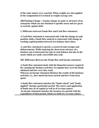 of the same nature over a period. When weights are also applied
in the computation it is termed as weight average cost.

280.Floating Change : Assume change on some or all assets of an
enterprise which are not attached to specific assets and are given
as security against debt.

1. Difference between Funds flow and Cash flow statement :

A Cash flow statement is concerned only with the change in cash
position while a funds flow analysis is concerned with change in
working capital position between two balance sheet dates.

A cash flow statement is merely a record of cash receipts and
disbursements. While studying the short-term solvency of a
business one is interested not only in cash balance but also in the
assets which are easily convertible into cash.

282. Difference Between the Funds flow and Income statement:

A funds flow statement deals with the financial resource required
for running the business activities. It explains how were the funds
obtained and how were they used,
Whereas an income statement discloses the results of the business
activities, i.e., how much has been earned and how it has been
spent.

A funds flow statement matches the “funds raised” and “funds
applied” during a particular period. The source and application
of funds may be of capital as well as of revenue nature.
An income statement matches the incomes of a period with the
expenditure of that period, which are both of a revenue nature.
 