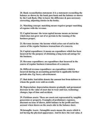 20. Bank reconciliation statement: it is a statement reconciling the
balance as shown by the bank pass book and the balance as shown
by the Cash Book. Obj: to know the difference & pass necessary
correcting, adjusting entries in the books.

21. Matching concept: matching means requires proper matching
of expense with the revenue.

22. Capital income: the term capital income means an income
which does not grow out of or pertain to the running of the
business proper.

23. Revenue income: the income which arises out of and in the
course of the regular business transactions of a concern.

24. Capital expenditure: it means an expenditure which has been
incurred for the purpose of obtaining a long term advantage for
the business.

25. Revenue expenditure: an expenditure that incurred in the
course of regular business transactions of a concern.

26. Differed revenue expenditure: an expenditure which is
incurred during an accounting period but is applicable further
periods also. Eg: heavy advertisement.

27. Bad debts: bad debts denote the amount lost from debtors to
whom the goods were sold on credit.

28. Depreciation: depreciation denotes gradually and permanent
decrease in the value of asset due to wear and tear, technology
changes, laps of time and accident.

29. Fictitious assets: These are assets not represented by tangible
possession or property. Examples of preliminary expenses,
discount on issue of shares, debit balance in the profit and loss
account when shown on the assets side in the balance sheet.

30.Intanglbe Assets : Intangible assets means the assets which is
not having the physical appearance. And its have the real value, it
 