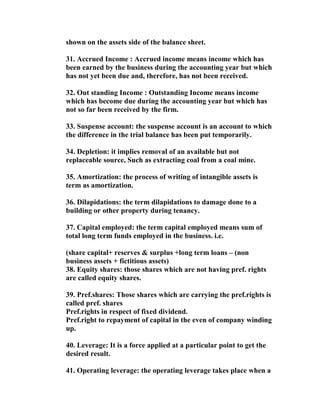 shown on the assets side of the balance sheet.

31. Accrued Income : Accrued income means income which has
been earned by the business during the accounting year but which
has not yet been due and, therefore, has not been received.

32. Out standing Income : Outstanding Income means income
which has become due during the accounting year but which has
not so far been received by the firm.

33. Suspense account: the suspense account is an account to which
the difference in the trial balance has been put temporarily.

34. Depletion: it implies removal of an available but not
replaceable source, Such as extracting coal from a coal mine.

35. Amortization: the process of writing of intangible assets is
term as amortization.

36. Dilapidations: the term dilapidations to damage done to a
building or other property during tenancy.

37. Capital employed: the term capital employed means sum of
total long term funds employed in the business. i.e.

(share capital+ reserves & surplus +long term loans – (non
business assets + fictitious assets)
38. Equity shares: those shares which are not having pref. rights
are called equity shares.

39. Pref.shares: Those shares which are carrying the pref.rights is
called pref. shares
Pref.rights in respect of fixed dividend.
Pref.right to repayment of capital in the even of company winding
up.

40. Leverage: It is a force applied at a particular point to get the
desired result.

41. Operating leverage: the operating leverage takes place when a
 
