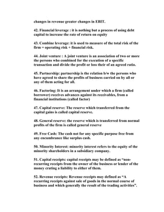 changes in revenue greater changes in EBIT.

42. Financial leverage : it is nothing but a process of using debt
capital to increase the rate of return on equity

43. Combine leverage: it is used to measure of the total risk of the
firm = operating risk + financial risk.

44. Joint venture : A joint venture is an association of two or more
the persons who combined for the execution of a specific
transaction and divide the profit or loss their of an agreed ratio.

45. Partnership: partnership is the relation b/w the persons who
have agreed to share the profits of business carried on by all or
any of them acting for all.

46. Factoring: It is an arrangement under which a firm (called
borrower) receives advances against its receivables, from a
financial institutions (called factor)

47. Capital reserve: The reserve which transferred from the
capital gains is called capital reserve.

48. General reserve: the reserve which is transferred from normal
profits of the firm is called general reserve

49. Free Cash: The cash not for any specific purpose free from
any encumbrance like surplus cash.

50. Minority Interest: minority interest refers to the equity of the
minority shareholders in a subsidiary company.

51. Capital receipts: capital receipts may be defined as “non-
recurring receipts from the owner of the business or lender of the
money crating a liability to either of them.

52. Revenue receipts: Revenue receipts may defined as “A
recurring receipts against sale of goods in the normal course of
business and which generally the result of the trading activities”.
 