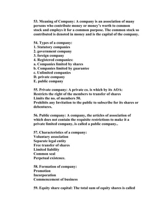 53. Meaning of Company: A company is an association of many
persons who contribute money or money’s worth to common
stock and employs it for a common purpose. The common stock so
contributed is denoted in money and is the capital of the company.

54. Types of a company:
1. Statutory companies
2. government company
3. foreign company
4. Registered companies:
a. Companies limited by shares
b. Companies limited by guarantee
c. Unlimited companies
D. private company
E. public company

55. Private company: A private co. is which by its AOA:
Restricts the right of the members to transfer of shares
Limits the no. of members 50.
Prohibits any Invitation to the public to subscribe for its shares or
debentures.

56. Public company: A company, the articles of association of
which does not contain the requisite restrictions to make it a
private limited company, is called a public company..

57. Characteristics of a company:
Voluntary association
Separate legal entity
Free transfer of shares
Limited liability
Common seal
Perpetual existence.

58. Formation of company:
Promotion
Incorporation
Commencement of business

59. Equity share capital: The total sum of equity shares is called
 