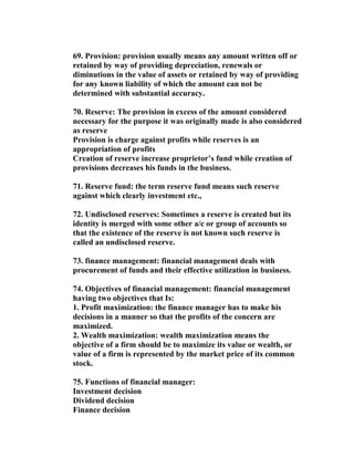 69. Provision: provision usually means any amount written off or
retained by way of providing depreciation, renewals or
diminutions in the value of assets or retained by way of providing
for any known liability of which the amount can not be
determined with substantial accuracy.

70. Reserve: The provision in excess of the amount considered
necessary for the purpose it was originally made is also considered
as reserve
Provision is charge against profits while reserves is an
appropriation of profits
Creation of reserve increase proprietor’s fund while creation of
provisions decreases his funds in the business.

71. Reserve fund: the term reserve fund means such reserve
against which clearly investment etc.,

72. Undisclosed reserves: Sometimes a reserve is created but its
identity is merged with some other a/c or group of accounts so
that the existence of the reserve is not known such reserve is
called an undisclosed reserve.

73. finance management: financial management deals with
procurement of funds and their effective utilization in business.

74. Objectives of financial management: financial management
having two objectives that Is:
1. Profit maximization: the finance manager has to make his
decisions in a manner so that the profits of the concern are
maximized.
2. Wealth maximization: wealth maximization means the
objective of a firm should be to maximize its value or wealth, or
value of a firm is represented by the market price of its common
stock.

75. Functions of financial manager:
Investment decision
Dividend decision
Finance decision
 