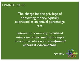 FINANCE QUIZ
The charge for the privilege of
borrowing money, typically
expressed as an annual percentage
rate.
Answer
Interest is commonly calculated
using one of two methods: simple
interest calculation, or compound
interest calculation.
 