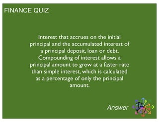 FINANCE QUIZ
Interest that accrues on the initial
principal and the accumulated interest of
a principal deposit, loan or debt.
Compounding of interest allows a
principal amount to grow at a faster rate
than simple interest, which is calculated
as a percentage of only the principal
amount.
Answer
 