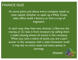 FINANCE QUIZ
Answer
At some point, just about every company needs to
raise capital, whether to open up a West Coast
sales ofﬁce, build a factory, or hire a crop of
engineers.
In each case, they have two choices: 1) Borrow the
money, or 2) raise it from investors by selling them
a stake (issuing shares of stock) in the company.
When you own a share of stock, you are a part
owner in the company with a claim (however small
it may be) on every asset and every penny in
earnings.
 