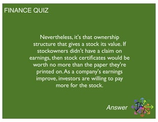 FINANCE QUIZ
Answer
Nevertheless, it's that ownership
structure that gives a stock its value. If
stockowners didn't have a claim on
earnings, then stock certiﬁcates would be
worth no more than the paper they're
printed on.As a company's earnings
improve, investors are willing to pay
more for the stock.
 