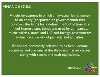 FINANCE QUIZ
Answer
A debt investment in which an investor loans money
to an entity (corporate or governmental) that
borrows the funds for a deﬁned period of time at a
ﬁxed interest rate. Bonds are used by companies,
municipalities, states and U.S. and foreign governments
to ﬁnance a variety of projects and activities.
Bonds are commonly referred to as ﬁxed-income
securities and are one of the three main asset classes,
along with stocks and cash equivalents.
 