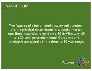 FINANCE QUIZ
Answer
Two features of a bond - credit quality and duration -
are the principal determinants of a bond's interest
rate. Bond maturities range from a 90-day Treasury bill
to a 30-year government bond. Corporate and
municipals are typically in the three to 10-year range.
 