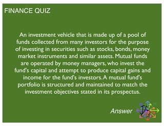 FINANCE QUIZ
Answer
An investment vehicle that is made up of a pool of
funds collected from many investors for the purpose
of investing in securities such as stocks, bonds, money
market instruments and similar assets. Mutual funds
are operated by money managers, who invest the
fund's capital and attempt to produce capital gains and
income for the fund's investors.A mutual fund's
portfolio is structured and maintained to match the
investment objectives stated in its prospectus.
 