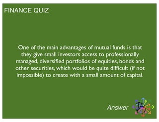 FINANCE QUIZ
Answer
One of the main advantages of mutual funds is that
they give small investors access to professionally
managed, diversiﬁed portfolios of equities, bonds and
other securities, which would be quite difﬁcult (if not
impossible) to create with a small amount of capital.
 