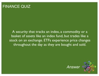 FINANCE QUIZ
Answer
A security that tracks an index, a commodity or a
basket of assets like an index fund, but trades like a
stock on an exchange. ETFs experience price changes
throughout the day as they are bought and sold.
 