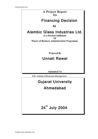 Financing Decision
A Project Report
On
Financing Decision
At
Alembic Glass Industries Ltd.
As a Partial Fulfillment
Of
Master of Business Administration Programme
Prepared By
Unnati Rawal
Submitted To
N.R. Institute of Business Management
Gujarat University
Ahmedabad
24
th
July 2004
Alembic Glass Industries Ltd.
 
