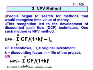 11 - 100
Copyright © by R. S. Pradhan. All rights reserved.
3. NPV Method
gPeople began to search for methods that
would recognize time value of money.
gThis recognition led to the development of
discounted cash flow (DCF) techniques. One
such method is NPV method.
n
NPV = Σ CFt/(1+k)t
– Io
t=1
CF = cashflows, Io= original investment
k = discounting factor, n = life of the project.
OR n
NPV= Σ CFt/(1+k)t
t=0
 