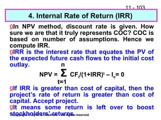 11 - 103
Copyright © by R. S. Pradhan. All rights reserved.
4. Internal Rate of Return (IRR)
gIn NPV method, discount rate is given. How
sure we are that it truly represents COC? COC is
based on number of assumptions. Hence we
compute IRR.
gIRR is the interest rate that equates the PV of
the expected future cash flows to the initial cost
outlay. n
NPV = Σ CFt/(1+IRR)t
– Io= 0
t=1
gIf IRR is greater than cost of capital, then the
project’s rate of return is greater than cost of
capital. Accept project.
gIt means some return is left over to boost
stockholders’ returns.
 