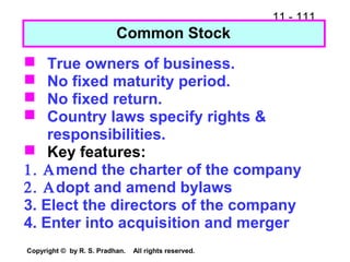 11 - 111
Copyright © by R. S. Pradhan. All rights reserved.
 True owners of business.
 No fixed maturity period.
 No fixed return.
 Country laws specify rights &
responsibilities.
 Key features:
1. Αmend the charter of the company
2. Αdopt and amend bylaws
3. Elect the directors of the company
4. Enter into acquisition and merger
Common Stock
 