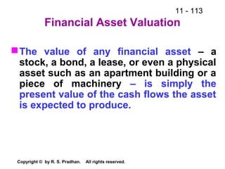 11 - 113
Copyright © by R. S. Pradhan. All rights reserved.
Financial Asset Valuation
The value of any financial asset – a
stock, a bond, a lease, or even a physical
asset such as an apartment building or a
piece of machinery – is simply the
present value of the cash flows the asset
is expected to produce.
 