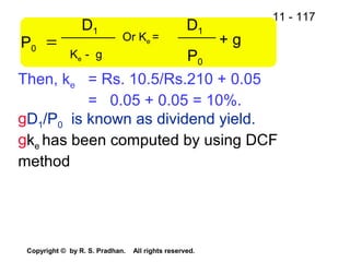 11 - 117
Copyright © by R. S. Pradhan. All rights reserved.
P0
D1
=
Then, ke = Rs. 10.5/Rs.210 + 0.05
= 0.05 + 0.05 = 10%.
gD1/P0 is known as dividend yield.
gke has been computed by using DCF
method
Ke - g
Or Ke =
D1
P0
+ g
 