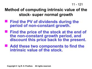 11 - 121
Copyright © by R. S. Pradhan. All rights reserved.
Method of computing intrinsic value of the
stock- super normal growth
 Find the PV of dividends during the
period of non-constant growth.
 Find the price of the stock at the end of
the non-constant growth period, and
discount this price back to the present.
 Add these two components to find the
intrinsic value of the stock.
 