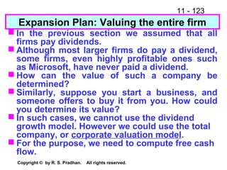 11 - 123
Copyright © by R. S. Pradhan. All rights reserved.
Expansion Plan: Valuing the entire firm
 In the previous section we assumed that all
firms pay dividends.
 Although most larger firms do pay a dividend,
some firms, even highly profitable ones such
as Microsoft, have never paid a dividend.
 How can the value of such a company be
determined?
 Similarly, suppose you start a business, and
someone offers to buy it from you. How could
you determine its value?
 In such cases, we cannot use the dividend
growth model. However we could use the total
company, or corporate valuation model.
 For the purpose, we need to compute free cash
flow.
 
