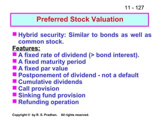 11 - 127
Copyright © by R. S. Pradhan. All rights reserved.
Preferred Stock Valuation
 Hybrid security: Similar to bonds as well as
common stock.
Features:
 A fixed rate of dividend (> bond interest).
 A fixed maturity period
 A fixed par value
 Postponement of dividend - not a default
 Cumulative dividends
 Call provision
 Sinking fund provision
 Refunding operation
 