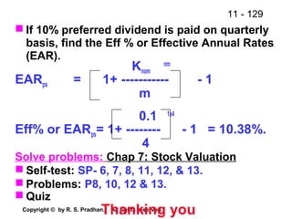 11 - 129
Copyright © by R. S. Pradhan. All rights reserved.
 If 10% preferred dividend is paid on quarterly
basis, find the Eff % or Effective Annual Rates
(EAR).
Knom
nm
EARps = 1+ ----------- - 1
m
0.1 1x4
Eff% or EARps= 1+ -------- - 1 = 10.38%.
4
Solve problems: Chap 7: Stock Valuation
 Self-test: SP- 6, 7, 8, 11, 12, & 13.
 Problems: P8, 10, 12 & 13.
 Quiz
Thanking you
 