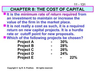11 - 131
Copyright © by R. S. Pradhan. All rights reserved.
CHAPTER 8: THE COST OF CAPITAL
 It is the minimum rate of return required from
an investment to maintain or increase the
value of the firm in the market place.
 It is not really a cost as such, it is a required
return on new capital projects. It is a hurdle
rate or cutoff point for new proposals.
 Which of the following projects be chosen?
Project A - 30%
Project B - 28%
Project C - 26%
Project D - 24%
Project E - 22%
 