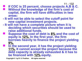 11 - 132
Copyright © by R. S. Pradhan. All rights reserved.
 If COC is 25 percent, choose projects A,B & C.
 Without the knowledge of the firm’s cost of
capital, the firm will have difficulties in two
areas:
- It will not be able to select the cutoff point for
new capital investment projects.
- It will not have a complete picture when it is
deciding which securities should be used to
raise additional funds.
 Suppose the cost of debt is 8% and the cost of
equity is 12%. In the first year, the firm
borrows heavily to finance the project yielding
9%.
 In the second year, it has the project yielding
11%. It cannot accept the project because the
debt capacity is already exhausted & it has to
be financed with 12% equity.
 
