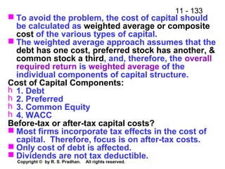 11 - 133
Copyright © by R. S. Pradhan. All rights reserved.
 To avoid the problem, the cost of capital should
be calculated as weighted average or composite
cost of the various types of capital.
 The weighted average approach assumes that the
debt has one cost, preferred stock has another, &
common stock a third, and, therefore, the overall
required return is weighted average of the
individual components of capital structure.
Cost of Capital Components:
h 1. Debt
h 2. Preferred
h 3. Common Equity
h 4. WACC
Before-tax or after-tax capital costs?
 Most firms incorporate tax effects in the cost of
capital. Therefore, focus is on after-tax costs.
 Only cost of debt is affected.
 Dividends are not tax deductible.
 