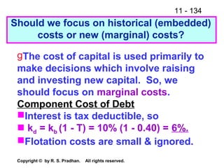 11 - 134
Copyright © by R. S. Pradhan. All rights reserved.
Should we focus on historical (embedded)
costs or new (marginal) costs?
gThe cost of capital is used primarily to
make decisions which involve raising
and investing new capital. So, we
should focus on marginal costs.
Component Cost of Debt
Interest is tax deductible, so
 kd = kb (1 - T) = 10% (1 - 0.40) = 6%.
Flotation costs are small & ignored.
 