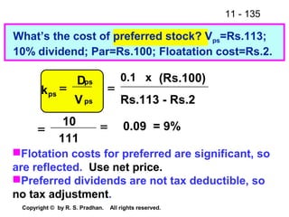 11 - 135
Copyright © by R. S. Pradhan. All rights reserved.
What’s the cost of preferred stock? Vps=Rs.113;
10% dividend; Par=Rs.100; Floatation cost=Rs.2.
0.09 = 9%
111
10
Rs.113 - Rs.2
(Rs.100)0.1 x
==
=
ps
ps
ps
V
D
k =
Flotation costs for preferred are significant, so
are reflected. Use net price.
Preferred dividends are not tax deductible, so
no tax adjustment.
 