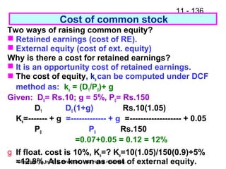 11 - 136
Copyright © by R. S. Pradhan. All rights reserved.
Two ways of raising common equity?
 Retained earnings (cost of RE).
 External equity (cost of ext. equity)
Why is there a cost for retained earnings?
 It is an opportunity cost of retained earnings.
 The cost of equity, ke can be computed under DCF
method as: ke = (D1/P0)+ g
Given: D0= Rs.10; g = 5%, P0= Rs.150
D1 D0 (1+g) Rs.10(1.05)
Ke=------- + g =------------- + g =------------------- + 0.05
P0 P0 Rs.150
=0.07+0.05 = 0.12 = 12%
g If float. cost is 10%, Ke=? Ke=10(1.05)/150(0.9)+5%
=12.8%. Also known as cost of external equity.
Cost of common stock
 