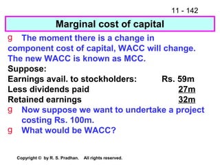 11 - 142
Copyright © by R. S. Pradhan. All rights reserved.
Marginal cost of capital
g The moment there is a change in
component cost of capital, WACC will change.
The new WACC is known as MCC.
Suppose:
Earnings avail. to stockholders: Rs. 59m
Less dividends paid 27m
Retained earnings 32m
g Now suppose we want to undertake a project
costing Rs. 100m.
g What would be WACC?
 