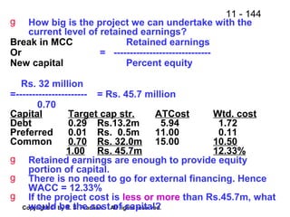 11 - 144
Copyright © by R. S. Pradhan. All rights reserved.
g How big is the project we can undertake with the
current level of retained earnings?
Break in MCC Retained earnings
Or = ------------------------------
New capital Percent equity
Rs. 32 million
=---------------------- = Rs. 45.7 million
0.70
Capital Target cap str. ATCost Wtd. cost
Debt 0.29 Rs.13.2m 5.94 1.72
Preferred 0.01 Rs. 0.5m 11.00 0.11
Common 0.70 Rs. 32.0m 15.00 10.50
1.00 Rs. 45.7m 12.33%
g Retained earnings are enough to provide equity
portion of capital.
g There is no need to go for external financing. Hence
WACC = 12.33%
g If the project cost is less or more than Rs.45.7m, what
would be the cost of capital?
 