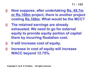 11 - 145
Copyright © by R. S. Pradhan. All rights reserved.
g Now suppose, after undertaking Rs. 45.7m
or Rs.100m project, there is another project
costing Rs.100m. What would be the MCC?
g The retained earnings are already
exhausted. We need to go for external
equity to provide equity portion of capital
there by incurring floatation cost.
g It will increase cost of equity.
g Increase in cost of equity will increase
WACC beyond 12.75%.
 