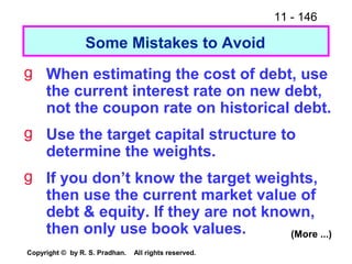 11 - 146
Copyright © by R. S. Pradhan. All rights reserved.
Some Mistakes to Avoid
g When estimating the cost of debt, use
the current interest rate on new debt,
not the coupon rate on historical debt.
g Use the target capital structure to
determine the weights.
g If you don’t know the target weights,
then use the current market value of
debt & equity. If they are not known,
then only use book values. (More ...)
 