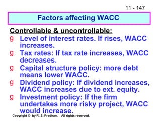 11 - 147
Copyright © by R. S. Pradhan. All rights reserved.
Factors affecting WACC
Controllable & uncontrollable:
g Level of interest rates. If rises, WACC
increases.
g Tax rates: If tax rate increases, WACC
decreases.
g Capital structure policy: more debt
means lower WACC.
g Dividend policy: If dividend increases,
WACC increases due to ext. equity.
g Investment policy: If the firm
undertakes more risky project, WACC
would increase.
 