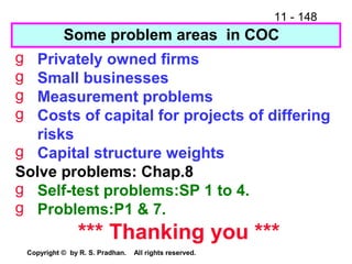 11 - 148
Copyright © by R. S. Pradhan. All rights reserved.
Some problem areas in COC
g Privately owned firms
g Small businesses
g Measurement problems
g Costs of capital for projects of differing
risks
g Capital structure weights
Solve problems: Chap.8
g Self-test problems:SP 1 to 4.
g Problems:P1 & 7.
*** Thanking you ***
 