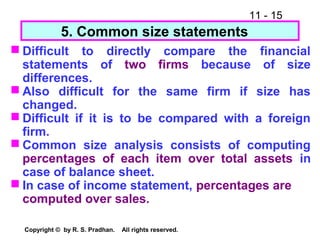 11 - 15
Copyright © by R. S. Pradhan. All rights reserved.
5. Common size statements
 Difficult to directly compare the financial
statements of two firms because of size
differences.
 Also difficult for the same firm if size has
changed.
 Difficult if it is to be compared with a foreign
firm.
 Common size analysis consists of computing
percentages of each item over total assets in
case of balance sheet.
 In case of income statement, percentages are
computed over sales.
 