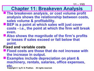 11 - 150
Copyright © by R. S. Pradhan. All rights reserved.
 The breakeven analysis, or cost volume profit
analysis shows the relationship between costs,
sales volume & profitability.
 BEP is a point at which sales will just cover
costs - i.e., the point at which the firm will break
even.
 Also shows the magnitude of the firm’s profits
or losses if sales exceed or fall below that
point.
Fixed and variable costs
 Fixed costs are those that do not increase with
the increase in output.
 Examples include depreciation on plant &
machinery, rentals, salaries, office expenses,
etc.
Chapter 11: Breakeven Analysis
 