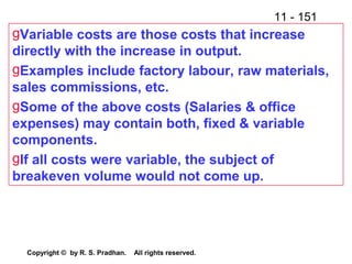11 - 151
Copyright © by R. S. Pradhan. All rights reserved.
gVariable costs are those costs that increase
directly with the increase in output.
gExamples include factory labour, raw materials,
sales commissions, etc.
gSome of the above costs (Salaries & office
expenses) may contain both, fixed & variable
components.
gIf all costs were variable, the subject of
breakeven volume would not come up.
 
