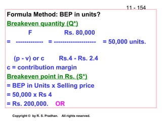 11 - 154
Copyright © by R. S. Pradhan. All rights reserved.
Formula Method: BEP in units?
Breakeven quantity (Q*)
F Rs. 80,000
= ------------- = -------------------- = 50,000 units.
(p - v) or c Rs.4 - Rs. 2.4
c = contribution margin
Breakeven point in Rs. (S*)
= BEP in Units x Selling price
= 50,000 x Rs 4
= Rs. 200,000. OR
 