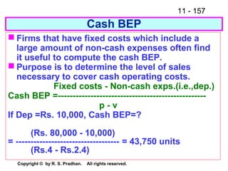 11 - 157
Copyright © by R. S. Pradhan. All rights reserved.
Cash BEP
 Firms that have fixed costs which include a
large amount of non-cash expenses often find
it useful to compute the cash BEP.
 Purpose is to determine the level of sales
necessary to cover cash operating costs.
Fixed costs - Non-cash exps.(i.e.,dep.)
Cash BEP =--------------------------------------------------
p - v
If Dep =Rs. 10,000, Cash BEP=?
(Rs. 80,000 - 10,000)
= ----------------------------------- = 43,750 units
(Rs.4 - Rs.2.4)
 