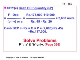 11 - 160
Copyright © by R. S. Pradhan. All rights reserved.
 SP2:(c) Cash BEP quantity (Q*)
F - Dep. Rs.175,000-110,000
= -------------- = ---------------------------- = 2,600 units
(p - v) or c Rs. 45 - Rs. 20
Cash BEP in Rs.= Q × P = (2,600)(Rs.45)
=Rs.117,000.
Solve Problems
P1: ‘a’ & ‘b’ only. (Page 336)
 