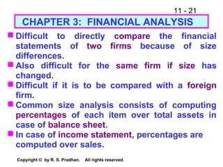 11 - 21
Copyright © by R. S. Pradhan. All rights reserved.
CHAPTER 3: FINANCIAL ANALYSIS
 Difficult to directly compare the financial
statements of two firms because of size
differences.
 Also difficult for the same firm if size has
changed.
 Difficult if it is to be compared with a foreign
firm.
 Common size analysis consists of computing
percentages of each item over total assets in
case of balance sheet.
 In case of income statement, percentages are
computed over sales.
 